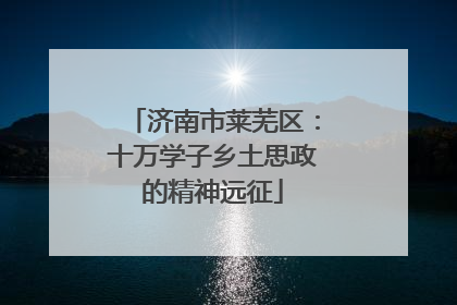 济南市莱芜区：十万学子乡土思政的精神远征